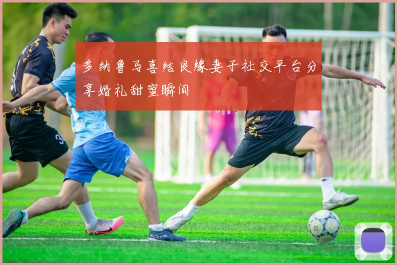 多纳鲁马喜结良缘妻子社交平台分享婚礼甜蜜瞬间