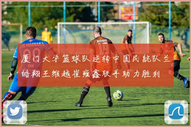 厦门大学篮球队逆转中国民航队兰皓翔王维越崔雍鑫联手助力胜利