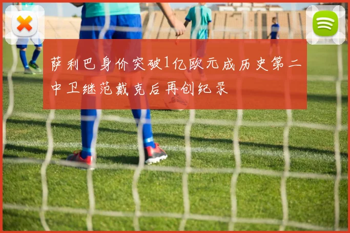 萨利巴身价突破1亿欧元成历史第二中卫继范戴克后再创纪录