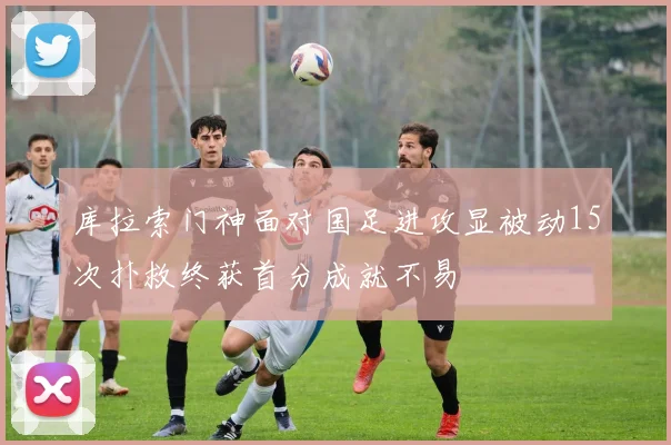 库拉索门神面对国足进攻显被动15次扑救终获首分成就不易