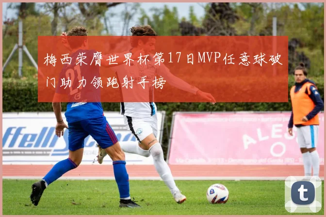 梅西荣膺世界杯第17日MVP任意球破门助力领跑射手榜
