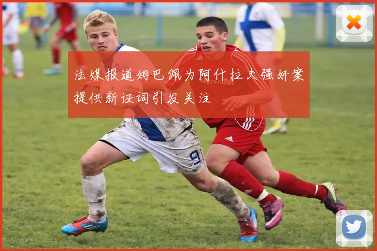 法媒报道姆巴佩为阿什拉夫强奸案提供新证词引发关注