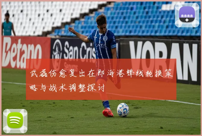 武磊伤愈复出在即海港锋线轮换策略与战术调整探讨