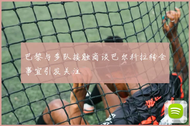 巴黎与多队接触商谈巴尔科拉转会事宜引发关注