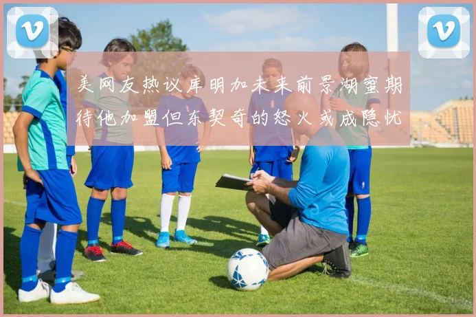 美网友热议库明加未来前景湖蜜期待他加盟但东契奇的怒火或成隐忧