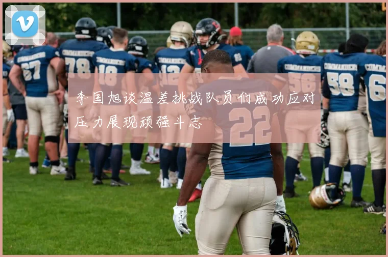 李国旭谈温差挑战队员们成功应对压力展现顽强斗志