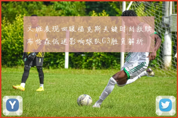 文班表现回暖福克斯关键时刻救赎布伦森低迷影响球队G3胜负解析