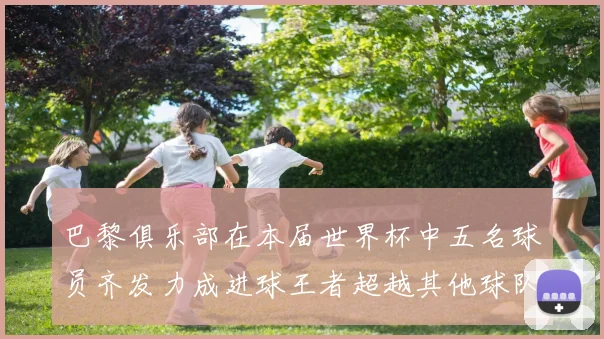 巴黎俱乐部在本届世界杯中五名球员齐发力成进球王者超越其他球队
