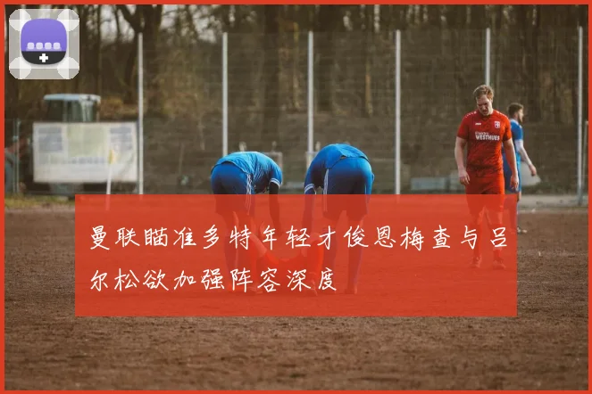 曼联瞄准多特年轻才俊恩梅查与吕尔松欲加强阵容深度