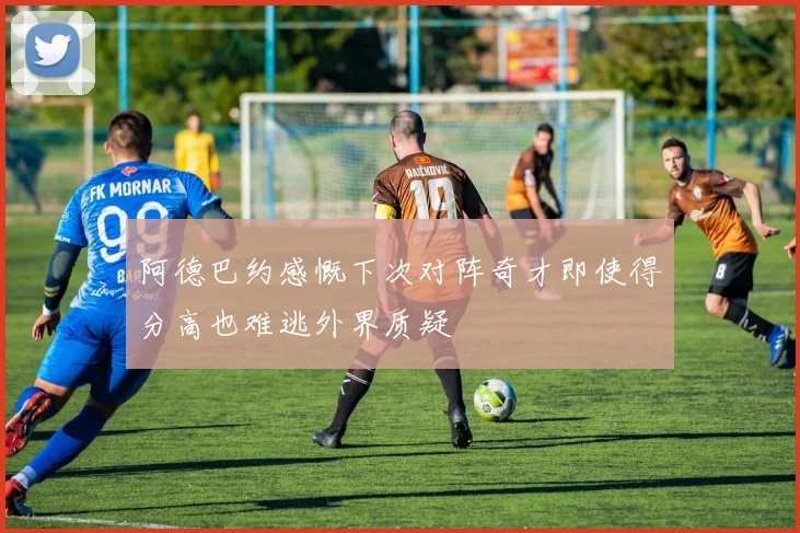 阿德巴约感慨下次对阵奇才即使得分高也难逃外界质疑