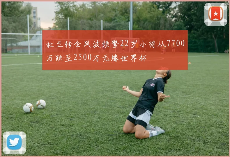 杜兰转会风波频繁22岁小将从7700万跌至2500万无缘世界杯