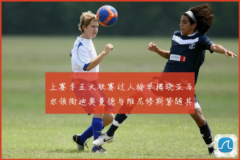 上赛季五大联赛过人榜单揭晓亚马尔领衔迪奥曼德与维尼修斯紧随其后