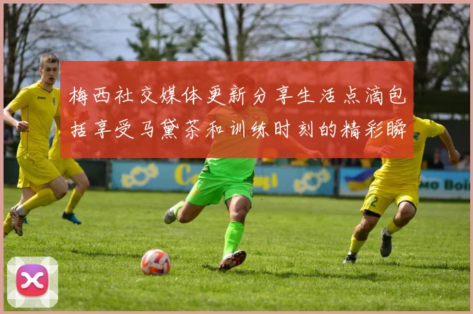 梅西社交媒体更新分享生活点滴包括享受马黛茶和训练时刻的精彩瞬间