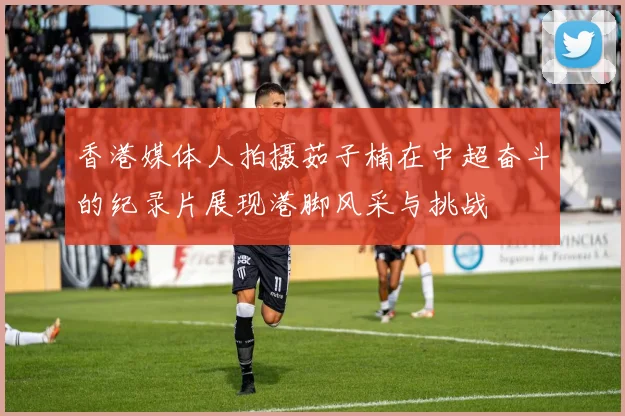 香港媒体人拍摄茹子楠在中超奋斗的纪录片展现港脚风采与挑战