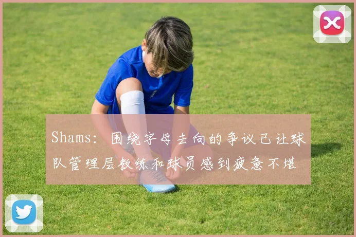 Shams：围绕字母去向的争议已让球队管理层教练和球员感到疲惫不堪