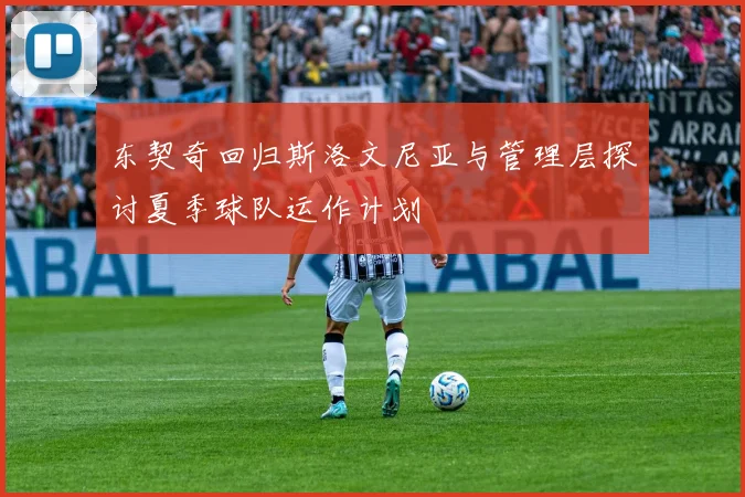 东契奇回归斯洛文尼亚与管理层探讨夏季球队运作计划