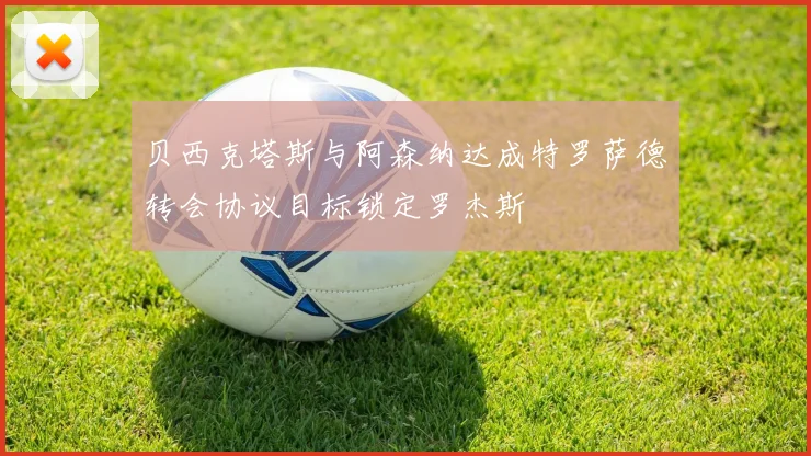 贝西克塔斯与阿森纳达成特罗萨德转会协议目标锁定罗杰斯