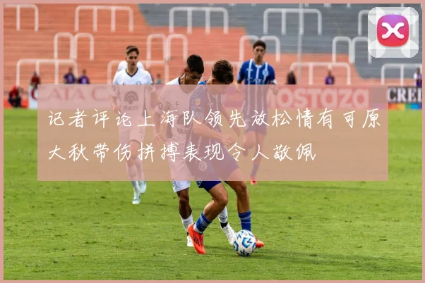 记者评论上海队领先放松情有可原大秋带伤拼搏表现令人敬佩