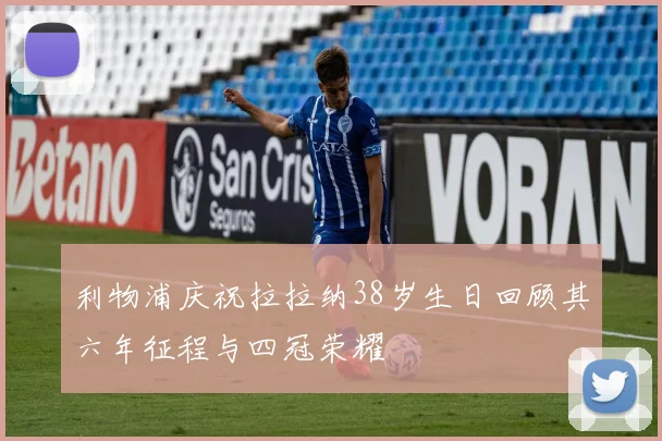 利物浦庆祝拉拉纳38岁生日回顾其六年征程与四冠荣耀