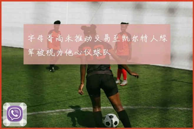 字母哥尚未推动交易至凯尔特人绿军被视为他心仪球队