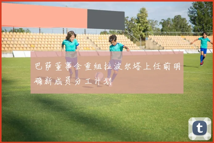 巴萨董事会重组拉波尔塔上任前明确新成员分工计划