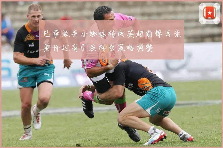 巴萨放弃小蜘蛛转向英超前锋马竞要价过高引发转会策略调整
