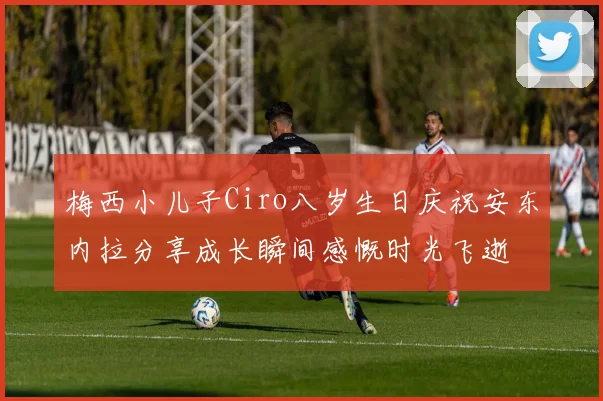 梅西小儿子Ciro八岁生日庆祝安东内拉分享成长瞬间感慨时光飞逝
