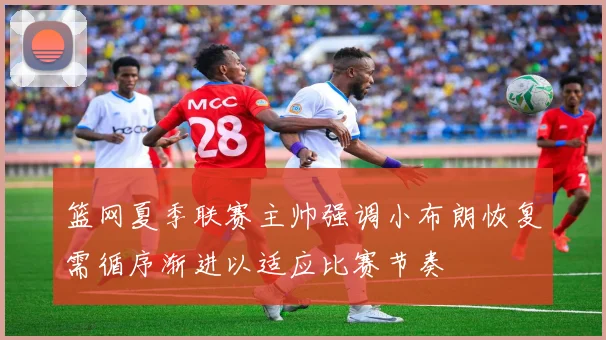 篮网夏季联赛主帅强调小布朗恢复需循序渐进以适应比赛节奏
