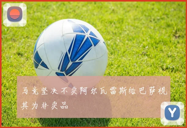 马竞坚决不卖阿尔瓦雷斯给巴萨视其为非卖品