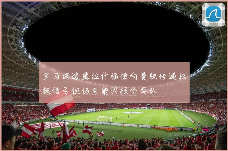 罗马诺透露拉什福德向曼联传递积极信号但仍可能因报价离队