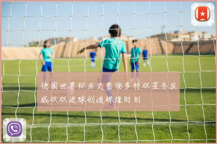 德国世界杯历史首场多特双星齐发威双双进球创造辉煌时刻