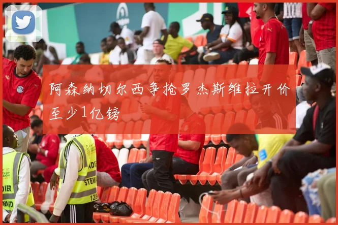 阿森纳切尔西争抢罗杰斯维拉开价至少1亿镑
