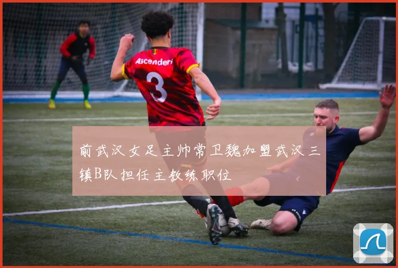 前武汉女足主帅常卫魏加盟武汉三镇B队担任主教练职位