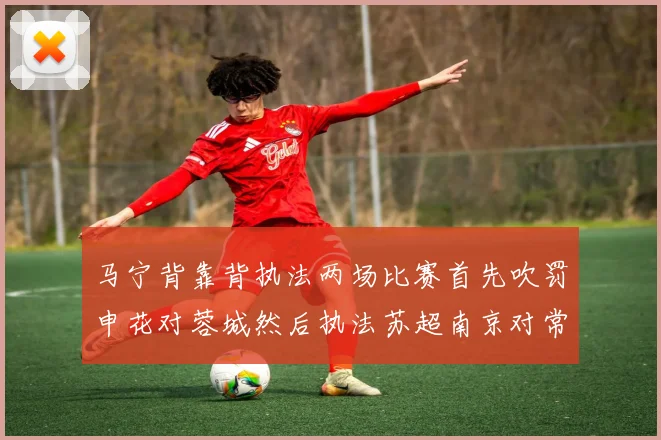 马宁背靠背执法两场比赛首先吹罚申花对蓉城然后执法苏超南京对常州