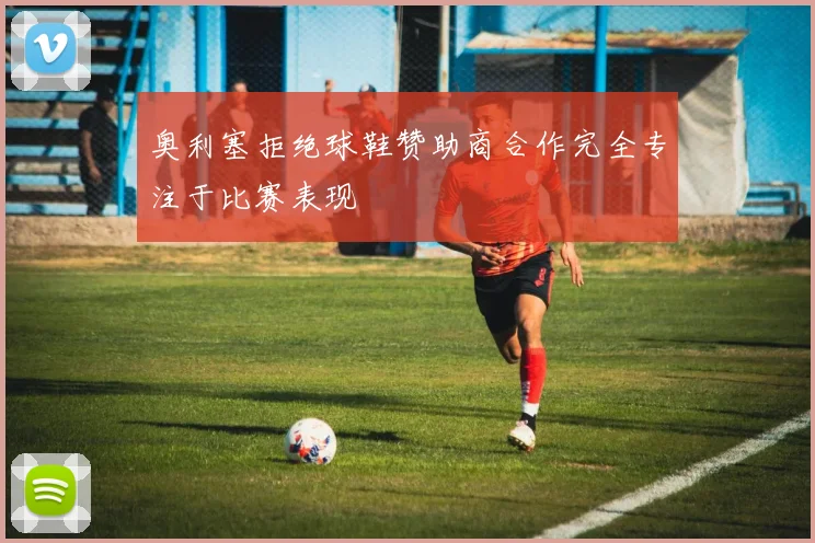 奥利塞拒绝球鞋赞助商合作完全专注于比赛表现